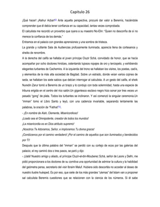 Capitulo 26
¡Qué hacer! ¡Alahur Acbar![2] Ante aquella perspectiva, procuré dar valor a Beremís, haciéndole
comprender que él debía tener confianza en su capacidad, tantas veces comprobada.
El calculista me recordó un proverbio que oyera a su maestro No-Elin: “Quien no desconfía de sí no
merece la confianza de los demás.”
Entramos en el palacio con grandes aprensiones y una sombra de tristeza.
La grande y rutilante Sala de Audiencias profusamente iluminada, aparecía llena de cortesanos y
sheiks de renombre.
A la derecha del califa se hallaba el joven príncipe Cluzir Schá, convidado de honor, que se hacía
acompañar por ocho doctores hindúes, ostentando lujosos ropajes de oro y terciopelo, y exhibiendo
elegantes turbantes de Cachemira. A la izquierda del trono se hallaban los visires, los poetas, cadís,
y elementos de la más alta sociedad de Bagdad. Sobre un estrado, donde veían varios cojines de
seda, se hallaban los siete sabios que debían interrogar al calculista. A un gesto del califa, el sheik
Nuredin Zarur tomó a Beremís de un brazo y lo condujo con toda solemnidad, hasta una especie de
tribuna erigida en el centro del rico salón.Un gigantesco esclavo negro hizo sonar por tres veces un
pesado “gong” de plata. Todos los turbantes se inclinaron. Y así comenzó la singular ceremonia.Un
“imman” tomo el Libro Santo y leyó, con una cadencia invariable, separando lentamente las
palabras, la oración de “Fatihat”[3].
- ¡En nombre de Alah, Clemente, Misericordioso!
¡Loado sea el Omnipotente, creador de todos los mundos!
¡La misericordia es en Dios atributo supremo!
¡Nosotros Te Adoramos, Señor, e imploramos Tu divina gracia!
¡Condúcenos por el camino verdadero! ¡Por el camino de aquellos que son iluminados y bendecidos
por Tí!
Después que la última palabra del “imman” se perdió con su cortejo de ecos por las galerías del
palacio, el rey caminó dos o tres pasos, se paró y dijo:
- ¡Ualá! Nuestro amigo y aliado, el príncipe Cluzir-el-din-Mouberec Schá, señor de Laore y Delhi, me
pidió proporcionara a los doctores de su comitiva una oportunidad de admirar la cultura y la habilidad
del geómetra persa, secretario del visir Ibraim Maluf. Hubiera sido descortés no acceder al deseo de
nuestro ilustre huésped. Es por eso, que siete de los más grandes “ulemas” del Islam van a proponer
sal calculista Beremís cuestiones que se relacionen con la ciencia de los números. Si él sabe
 