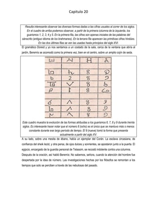 Capitulo 20


   Resulta interesante observar las diversas formas dadas a las cifras usuales al correr de los siglos.
     En el cuadro de arriba podemos observar, a partir de la primera columna de la izquierda, los
    guarismos 1, 2, 3, 4 y 5. En la primera fila, las cifras son apenas iniciales de las palabras del
sánscrito (antiguo idioma de los brahmanes). En la tercera fila aparecen las primitivas cifras hindúes.
               En las dos últimas filas se ven las usadas hasta principios del siglo XVI.
El gramático Doreid y yo nos sentamos a un costado de la sala, cerca de la ventana que abría al
jardín, Beremís se acomodó como la primera vez, bien en el centro, sobre un amplio cojín de seda.




Este cuadro muestra la evolución de las formas atribuidas a los guarismos 6, 7, 8 y 9 durante treinta
siglos. Es interesante hacer notar que el número 8 (ocho) es el único que se mantuvo más o menos
      constante durante ese largo período de tiempo. El 9 (nueve) tomó la forma que presenta
                                  actualmente a partir del siglo XV.
A su lado, sobre una mesita de ébano, había un ejemplar del Corán. La esclava circasiana, de
confianza del sheik Iezid, y otra persa, de ojos dulces y sonrientes, se apostaron junto a la puerta. El
egipcio, encargado de la guardia personal de Telassim, se recostó indolente contra una columna.
Después de la oración, así habló Beremís: No sabemos, señora, cuando la atención del hombre fue
despertada por la idea de número. Las investigaciones hechas por los filósofos se remontan a los
tiempos que solo se perciben a través de las nebulosas del pasado.
 