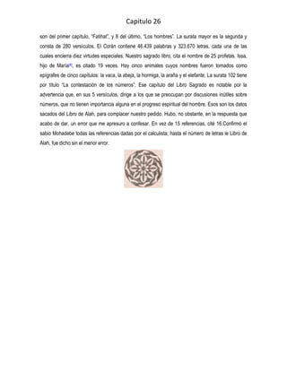 Capitulo 26
son del primer capítulo, “Fatihat”, y 8 del último, “Los hombres”. La surata mayor es la segunda y
consta de 280 versículos. El Corán contiene 46.439 palabras y 323.670 letras, cada una de las
cuales encierra diez virtudes especiales. Nuestro sagrado libro, cita el nombre de 25 profetas. Issa,
hijo de María[4], es citado 19 veces. Hay cinco animales cuyos nombres fueron tomados como
epígrafes de cinco capítulos: la vaca, la abeja, la hormiga, la araña y el elefante. La surata 102 tiene
por título “La contestación de los números”. Ese capítulo del Libro Sagrado es notable por la
advertencia que, en sus 5 versículos, dirige a los que se preocupan por discusiones inútiles sobre
números, que no tienen importancia alguna en el progreso espiritual del hombre. Esos son los datos
sacados del Libro de Alah, para complacer nuestro pedido. Hubo, no obstante, en la respuesta que
acabo de dar, un error que me apresuro a confesar. En vez de 15 referencias, cité 16.Confirmó el
sabio Mohadebe todas las referencias dadas por el calculista; hasta el número de letras le Libro de
Alah, fue dicho sin el menor error.
 