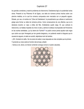 Capitulo 27
los grandes corredores y resolvía problemas de Astronomía. Eratóstenes legó a la posteridad varias
obras. Presentó al rey Ptolomeo III de Egipto, una tabla de números primos hechos sobre una
plancha metálica, en la cual los números compuestos eran marcados con un pequeño agujero.
Diósele, por eso, el nombre de “Criba de Eratóstenes” al procedimiento que utilizara el astrónomo
griego para formar su tabla de números primos. Como consecuencia de una oftalmia, que se le
declarara durante un viaje a orillas del Nilo, Eratóstenes quedó ciego. Él, que cultivara la
Astronomía, se hallaba impedido de mirar al cielo y admirar la belleza incomparable del firmamento
en las noches estrelladas. ¡La luz eterna de “Suhhel”[2] no podría vencer jamás aquella nube negra
que cubría sus ojos! Amargado por tan grande desgracia y no pudiendo resistir al disgusto que le
causara la ceguera, el sabio se suicidó, dejándose morir de hambre.
- ¡Oh! –Exclamó el califa-. No me precio de saber si esa respuesta es más completa que la primera.
Y poniendo su mano sobre el hombro del príncipe, añadió:
- Vamos a ver, ahora, si el tercer contendor consigue vencer a nuestro calculista.
 