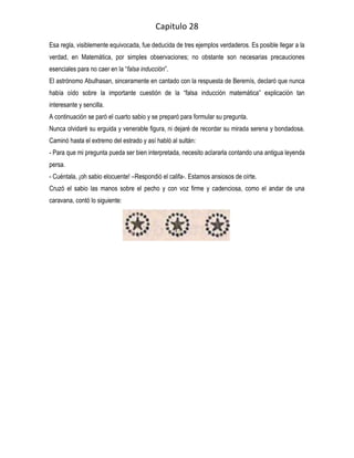 Capitulo 28
Esa regla, visiblemente equivocada, fue deducida de tres ejemplos verdaderos. Es posible llegar a la
verdad, en Matemática, por simples observaciones; no obstante son necesarias precauciones
esenciales para no caer en la “falsa inducción”.
El astrónomo Abulhasan, sinceramente en cantado con la respuesta de Beremís, declaró que nunca
había oído sobre la importante cuestión de la “falsa inducción matemática” explicación tan
interesante y sencilla.
A continuación se paró el cuarto sabio y se preparó para formular su pregunta.
Nunca olvidaré su erguida y venerable figura, ni dejaré de recordar su mirada serena y bondadosa.
Caminó hasta el extremo del estrado y así habló al sultán:
- Para que mi pregunta pueda ser bien interpretada, necesito aclararla contando una antigua leyenda
persa.
- Cuéntala, ¡oh sabio elocuente! –Respondió el califa-. Estamos ansiosos de oírte.
Cruzó el sabio las manos sobre el pecho y con voz firme y cadenciosa, como el andar de una
caravana, contó lo siguiente:
 