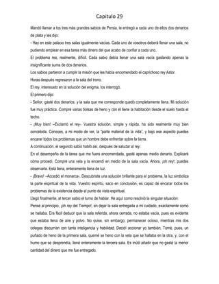Capitulo 29
Mandó llamar a los tres más grandes sabios de Persia, le entregó a cada uno de ellos dos denarios
de plata y les dijo:
- Hay en este palacio tres salas igualmente vacías. Cada uno de vosotros deberá llenar una sala, no
pudiendo emplear en esa tarea más dinero del que acabo de confiar a cada uno.
El problema rea, realmente, difícil. Cada sabio debía llenar una sala vacía gastando apenas la
insignificante suma de dos denarios.
Los sabios partieron a cumplir la misión que les había encomendado el caprichoso rey Astor.
Horas después regresaron a la sala del trono.
El rey, interesado en la solución del enigma, los interrogó.
El primero dijo:
- Señor, gasté dos denarios, y la sala que me corresponde quedó completamente llena. Mi solución
fue muy práctica. Compré varias bolsas de heno y con él llene la habitación desde el suelo hasta el
techo.
- ¡Muy bien! –Exclamó el rey-. Vuestra solución, simple y rápida, ha sido realmente muy bien
concebida. Conoces, a mi modo de ver, la “parte material de la vida”, y bajo ese aspecto puedes
encarar todos los problemas que un hombre debe enfrentar sobre la tierra.
A continuación, el segundo sabio habló así, después de saludar al rey:
En el desempeño de la tarea que me fuera encomendada, gasté apenas medio denario. Explicaré
cómo procedí. Compré una vela y la encendí en medio de la sala vacía. Ahora, ¡oh rey!, puedes
observarla. Está llena, enteramente llena de luz.
- ¡Bravo! –Accedió el monarca-. Descubriste una solución brillante para el problema, la luz simboliza
la parte espiritual de la vida. Vuestro espíritu, saco en conclusión, es capaz de encarar todos los
problemas de la existencia desde el punto de vista espiritual.
Llegó finalmente, al tercer sabio el turno de hablar. He aquí como resolvió la singular situación:
Pensé al principio, ¡oh rey del Tiempo!, en dejar la sala entregada a mi cuidado, exactamente como
se hallaba. Era fácil deducir que la sala referida, ahora cerrada, no estaba vacía, pues es evidente
que estaba llena de aire y polvo. No quise, sin embargo, permanecer ocioso, mientras mis dos
colegas discurrían con tanta inteligencia y habilidad. Decidí accionar yo también. Tomé, pues, un
puñado de heno de la primera sala, quemé se heno con la vela que se hallaba en la otra, y, con el
humo que se desprendía, llené enteramente la tercera sala. Es inútil añadir que no gasté la menor
cantidad del dinero que me fue entregado.
 