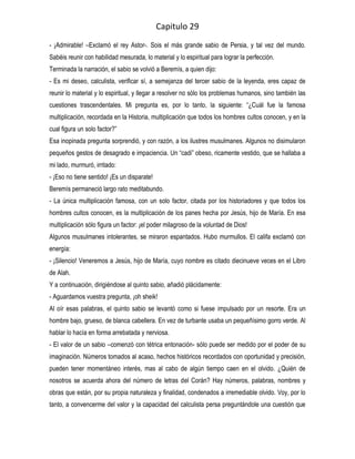 Capitulo 29
- ¡Admirable! –Exclamó el rey Astor-. Sois el más grande sabio de Persia, y tal vez del mundo.
Sabéis reunir con habilidad mesurada, lo material y lo espiritual para lograr la perfección.
Terminada la narración, el sabio se volvió a Beremís, a quien dijo:
- Es mi deseo, calculista, verificar sí, a semejanza del tercer sabio de la leyenda, eres capaz de
reunir lo material y lo espiritual, y llegar a resolver no sólo los problemas humanos, sino también las
cuestiones trascendentales. Mi pregunta es, por lo tanto, la siguiente: “¿Cuál fue la famosa
multiplicación, recordada en la Historia, multiplicación que todos los hombres cultos conocen, y en la
cual figura un solo factor?”
Esa inopinada pregunta sorprendió, y con razón, a los ilustres musulmanes. Algunos no disimularon
pequeños gestos de desagrado e impaciencia. Un “cadi” obeso, ricamente vestido, que se hallaba a
mi lado, murmuró, irritado:
- ¡Eso no tiene sentido! ¡Es un disparate!
Beremís permaneció largo rato meditabundo.
- La única multiplicación famosa, con un solo factor, citada por los historiadores y que todos los
hombres cultos conocen, es la multiplicación de los panes hecha por Jesús, hijo de María. En esa
multiplicación sólo figura un factor: ¡el poder milagroso de la voluntad de Dios!
Algunos musulmanes intolerantes, se miraron espantados. Hubo murmullos. El califa exclamó con
energía:
- ¡Silencio! Veneremos a Jesús, hijo de María, cuyo nombre es citado diecinueve veces en el Libro
de Alah.
Y a continuación, dirigiéndose al quinto sabio, añadió plácidamente:
- Aguardamos vuestra pregunta, ¡oh sheik!
Al oír esas palabras, el quinto sabio se levantó como si fuese impulsado por un resorte. Era un
hombre bajo, grueso, de blanca cabellera. En vez de turbante usaba un pequeñísimo gorro verde. Al
hablar lo hacía en forma arrebatada y nerviosa.
- El valor de un sabio –comenzó con tétrica entonación- sólo puede ser medido por el poder de su
imaginación. Números tomados al acaso, hechos históricos recordados con oportunidad y precisión,
pueden tener momentáneo interés, mas al cabo de algún tiempo caen en el olvido. ¿Quién de
nosotros se acuerda ahora del número de letras del Corán? Hay números, palabras, nombres y
obras que están, por su propia naturaleza y finalidad, condenados a irremediable olvido. Voy, por lo
tanto, a convencerme del valor y la capacidad del calculista persa preguntándole una cuestión que
 