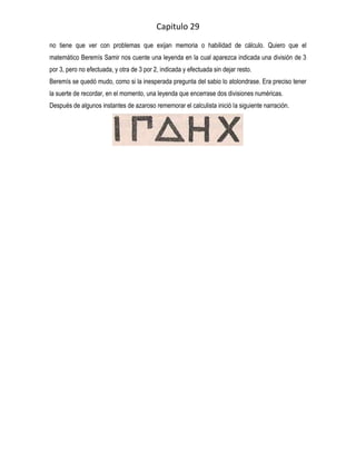 Capitulo 29
no tiene que ver con problemas que exijan memoria o habilidad de cálculo. Quiero que el
matemático Beremís Samir nos cuente una leyenda en la cual aparezca indicada una división de 3
por 3, pero no efectuada, y otra de 3 por 2, indicada y efectuada sin dejar resto.
Beremís se quedó mudo, como si la inesperada pregunta del sabio lo atolondrase. Era preciso tener
la suerte de recordar, en el momento, una leyenda que encerrase dos divisiones numéricas.
Después de algunos instantes de azaroso rememorar el calculista inició la siguiente narración.
 
