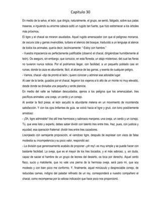 Capitulo 30
En medio de la selva, el león, que dirigía, naturalmente, el grupo, se sentó, fatigado, sobre sus patas
traseras, e irguiendo su enorme cabeza soltó un rugido tan fuerte, que hizo estremecer a los árboles
más próximos.
El tigre y el chacal se miraron asustados. Aquel rugido amenazador con que el peligroso monarca,
de oscura cola y garras invencibles, turbara el silencio del bosque, traducido a un lenguaje al alance
de todos los animales, quería decir, lacónicamente: “-Estoy con hambre.”
- Vuestra impaciencia es perfectamente justificable (observó el chacal, dirigiéndose humildemente al
león). Os aseguro, sin embargo, que conozco, en esta floresta, un atajo misterioso, del cual las fieras
no tuvieron nunca noticia. Por el podríamos llegar, con facilidad, a un pequeño poblado casi en
ruinas, donde la caza es abundante, fácil, al alcance de las garras, y exenta de cualquier peligro.
- Vamos, chacal –dijo de pronto el león-; quiero conocer y admirar ese adorable lugar.
Al caer de la tarde, guiados por el chacal, llegaron los viajeros a lo alto de un monte no muy elevado,
desde donde se divisaba una pequeña y verde planicie.
En medio del valle se hallaban descuidados, ajenos a los peligros que los amenazaban, tres
pacíficos animales: una oveja, un cerdo y un conejo.
Al avistar la fácil presa, el león sacudió la abundante melena en un movimiento de incontenida
satisfacción. Y con los ojos brillantes de gula, se volvió hacia el tigre y gruó, con tono posiblemente
amistoso:
- ¡Oh, tigre admirable! Veo allí tres hermosos y sabrosos manjares; una oveja, un cerdo y un conejo.
Tú, que eres listo y experto, debes saber dividir con talento tres entre tres. Haz, pues, con justicia y
equidad, esa operación fraternal: dividir tres entre tres cazadores.
Lisonjeado con semejante proposición, el vanidoso tigre, después de expresar con visos de falsa
modestia su incompetencia y su poco valor, respondió así:
- La división que generosamente acabáis de proponer -¡oh rey!- es muy simple y se puede hacer con
bastante facilidad. La oveja, que es el mayor de los tres bocados, y el más sabroso, y, sin duda,
capaz de saciar el hambre de un grupo de leones del desierto, os toca por derecho. Aquel cerdo
flaco, sucio y maloliente, que no vale una pierna de la hermosa oveja, será para mí, que soy
modesto y con bien poco me conformo. Y, finalmente, aquel minúsculo y despreciable conejo, de
reducidas carnes, indigno del paladar refinado de un rey, corresponderá a nuestro compañero el
chacal, como recompensa por la valiosa indicación que hace poco nos proporcionó.
 