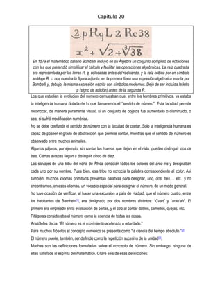 Capitulo 20




 En 1579 el matemático italiano Bombelli incluyó en su Álgebra un conjunto completo de notaciones
 con las que pretendió simplificar el cálculo y facilitar las operaciones algebraicas. La raíz cuadrada
 era representada por las letras R, q, colocadas antes del radicando, y la raíz cúbica por un símbolo
 análogo R, c. nos nuestra la figura adjunta, en la primera línea una expresión algebraica escrita por
 Bombelli y, debajo, la misma expresión escrita con símbolos modernos. Dejó de ser incluida la letra
                             p (signo de adición) antes de la segunda R.
Los que estudian la evolución del número demuestran que, entre los hombres primitivos, ya estaba
la inteligencia humana dotada de lo que llamaremos el “sentido de número”. Esta facultad permite
reconocer, de manera puramente visual, si un conjunto de objetos fue aumentado o disminuido, o
sea, si sufrió modificación numérica.
No se debe confundir el sentido de número con la facultad de contar. Solo la inteligencia humana es
capaz de poseer el grado de abstracción que permite contar, mientras que el sentido de número es
observado entre muchos animales.
Algunos pájaros, por ejemplo, sin contar los huevos que dejan en el nido, pueden distinguir dos de
tres. Ciertas avispas llegan a distinguir cinco de diez.
Los salvajes de una tribu del norte de África conocían todos los colores del arco-iris y designaban
cada uno por su nombre. Pues bien, esa tribu no conocía la palabra correspondiente al color. Así
también, muchos idiomas primitivos presentan palabras para designar, uno, dos, tres,… etc., y no
encontramos, en esos idiomas, un vocablo especial para designar el número, de un modo general.
Yo tuve ocasión de verificar, al hacer una excursión a país de Hadjad, que el número cuatro, entre
los habitantes de Barnhein[1], era designado por dos nombres distintos: “Cvart” y “arab’ah”. El
primero era empleado en la evaluación de perlas, y el otro al contar dátiles, camellos, ovejas, etc.
Pitágoras consideraba el número como la esencia de todas las cosas.
Aristóteles decía: “El número es el movimiento acelerado o retardado.”
Para muchos filósofos el concepto numérico se presenta como “la ciencia del tiempo absoluto.”[2]
El número puede, también, ser definido como la repetición sucesiva de la unidad [3].
Muchas son las definiciones formuladas sobre el concepto de número. Sin embargo, ninguna de
ellas satisface al espíritu del matemático. Citaré seis de esas definiciones:
 