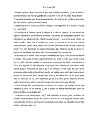 Capitulo 30
- ¡Estúpido, egoísta! –Rugió, enfurecido, el león, lleno de indescriptible furia-. ¿Quién te enseñó a
hacer divisiones de esa manera? ¿Dónde viste una división de tres por tres, hecha de ese modo?
Y, levantando su pesada pata, descargó sobre la cabeza del desprevenido tigre tan violento golpe,
que lo tiró muerto a algunos pasos de distancia.
En seguida se volvió al chacal, que asistiera aterrado a aquel trágico final de la división de tres por
tres y así le habló:
- Mi querido chacal. Siempre tuve de tu inteligencia el más alto concepto. Sé que eres el más
ingenioso y brillante de los animales de la floresta, y no conozco otro que pueda aventajarte en la
habilidad con que sabes resolver los más intrincados problemas. Te encomiendo, pues, el hacer esa
división simple y banal, que el estúpido tigre (como ya acabaste de ver) no supo efectuar
satisfactoriamente. ¿Estás viendo, amigo chacal, aquellos apetitosos animales: la oveja, el cerdo y el
conejo? Pues bien: dividirás las tres piezas entre nosotros dos. ¡Nada más sencillo que dividir tres
por dos! Haz los cálculos, pues deseo saber qué cociente exacto me corresponde.
- No soy más que un humilde y rudo siervo de Vuestra Majestad –dijo el chacal, en tono humildísimo
de respeto-. Debo, pues, obedecer ciegamente la orden que acabo de recibir. Voy a dividir, como si
fuera un sabio geómetra, aquellas tres piezas entre nosotros dos. La división matemáticamente
exacta es la siguiente. La admirable oveja, manjar digna de un soberano, es para vuestros reales
caninos, pues es indiscutible que sois el rey de los animales; el bello cerdo, del cual oigo los
armónicos gruñidos, debe ser también para vuestro real paladar, pues, según dicen los entendidos,
la carne de puerco da más fuerza y energía a los leones; y el inquieto conejo, con sus largas orejas,
debe ser saboreado por vos, como sobremesa, ya que a los reyes, por ley tradicional entre los
pueblos, les pertenecen, de los opíparos banquetes, los manjares más finos y delicados.
- ¡Chacal incomparable! –exclamó el león, encantado con el reparto que acababa de oír-. ¡Qué
agradables y sabias son tus palabras! ¿Quién te enseñó ese artificio maravilloso para dividir con
tanta perfección y acierto, tres por dos?
- Es zarpazo con que vuestra justicia castigó, hace un instante, al tigre arrogante y ambicioso, me
enseñó a dividir con certeza tres por dos cuando de esos dos uno es el león y otro el chacal. En las
matemáticas del más fuerte, pienso que el cociente es siempre exacto, y al más débil, después de la
división, ni el resto le debe tocar.
 