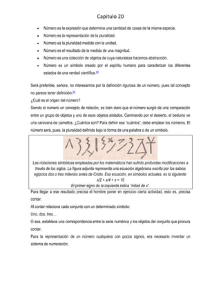 Capitulo 20
          Número es la expresión que determina una cantidad de cosas de la misma especie.
          Número es la representación de la pluralidad.
          Número es la pluralidad medida con la unidad.
          Número es el resultado de la medida de una magnitud.
          Número es una colección de objetos de cuya naturaleza hacemos abstracción.
          Número es un símbolo creado por el espíritu humano para caracterizar los diferentes
          estados de una verdad científica.[4]

Será preferible, señora, no interesarnos por la definición rigurosa de un número, pues tal concepto
no parece tener definición.[5]
¿Cuál es el origen del número?
Siendo el número un concepto de relación, es bien claro que el número surgió de una comparación
entre un grupo de objetos y uno de esos objetos aislados. Caminando por el desierto, el beduino ve
una caravana de camellos. ¿Cuántos son? Para definir ese “cuántos”, debe emplear los números. El
número será, pues, la pluralidad definida bajo la forma de una palabra o de un símbolo.




 Las notaciones simbólicas empleadas por los matemáticos han sufrido profundas modificaciones a
   través de los siglos. La figura adjunta representa una ecuación algebraica escrita por los sabios
  egipcios dos o tres milenios antes de Cristo. Esa ecuación, en símbolos actuales, es la siguiente:
                                            x/2 + x/4 + x = 10
                           El primer signo de la izquierda indica “mitad de x”.
Para llegar a ese resultado precisa el hombre poner en ejercicio cierta actividad, esto es, precisa
contar.
Al contar relaciona cada conjunto con un determinado símbolo:
Uno, dos, tres…
O sea, establece una correspondencia entre la serie numérica y los objetos del conjunto que procura
contar.
Para la representación de un número cualquiera con pocos signos, era necesario inventar un
sistema de numeración.
 