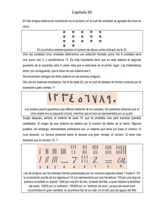 Capitulo 20
El más antiguo sistema de numeración es el quinario, en el cual las unidades se agrupan de cinco en
cinco.




          En el primitivo sistema quinario el número de discos arriba indicado sería 32.
Una vez contadas cinco unidades obteníamos una colección llamada quina. Así 8 unidades sería
una quina más 3, y escribiríamos 13. Es más importante decir que en este sistema el segundo
guarismo de la izquierda valía 5 veces más que si estuviese en el primer lugar. Los matemáticos
dicen, por consiguiente, que la base de ese sistema era 5.
Se encuentran vestigios de dicho sistema en los poemas antiguos.
Otro de los sistemas empleados, fue el de base 20, por el cual se designa al número ochenta por la
expresión cuatro veintes. [6]




 Los árabes usaron guarismos que diferían bastante de los actuales. Así podemos observar que el
      cinco árabe era un pequeño círculo, mientras que el cero se representaba por un punto.
Surgió después, señora, el sistema de base 10, que se prestaba más para expresar grandes
cantidades. El origen de ese sistema se explica por el número de dedos de la mano. Algunos
pueblos, sin embargo, demostraban preferencia por un sistema que tenía por base el número 12
(una docena). La docena presenta sobre la decena una gran ventaja: el número 12 tiene más
divisores que el número 10. [7]




Las de la figura son las diversas formas presentadas por los números egipcios desde 1 hasta 9. “En
la numeración escrita de los egipcios el 10 era representado por una herradura; 100 por una hoja de
 palmera enrollada en espiral: 1000 por una flor de loto, símbolo del Nilo, a quien debían la fertilidad
     del suelo; 10000 por un indicador; 100000 por un “embrión de rana”, porque las ranas eran
    encontradas en gran cantidad, en la primera faz de su vida, en el lodo que las aguas del Nilo
 