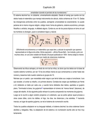 Capitulo 20

                        arrastraban durante el período de las inundaciones.”
El sistema decimal fue, no obstante, universalmente adoptado. Desde el tuareg que cuenta con los
dedos hasta el matemático que maneja instrumentos de cálculo, todos contamos de 10 en 10. Dadas
las divergencias profundas entre los pueblos, semejante universalidad es sorprendente; no puede
jactarse de lo mismo ninguna religión, código moral, forma de gobierno, sistema económico, principio
filosófico o artístico, lenguaje, ni alfabeto alguno. Contar es uno de los pocos tópicos en torno al cual
los hombres no divergen, pues lo consideran lógico y natural.




    Difícilmente encontraremos un matemático que sepa leer y calcular la expresión que aparece
  representada en la figura de arriba. Dicha expresión – afirma Rouse Ball – fue incluida, junto con
 muchas otras, en una obra notable de Nicolás Churquet publicada en 1854. Vemos abajo la misma
                           expresión por medio de notaciones modernas.




Observando las tribus salvajes y el modo de vivir de los niños, es obvio que los dedos son la base de
nuestro sistema numérico; por ser 10 los de ambas manos es que comenzamos a contar hasta ese
número y basemos todo nuestro sistema en grupos de 10.
Nárrase que un pastor, que necesitaba estar seguro que tenía todas sus ovejas al anochecer, tuvo
que exceder, al contar su rebaño, a la primera decena. Contaba las ovejas que desfilaban por frente
a él, doblando un dedo por cada una, y cuando tenía doblados diez dedos, apartaba un guijarro
plano. Terminada la tarea, los guijarros[8] representaban el número de “manos llenas” (decenas), de
ovejas del rebaño. Al día siguiente podía rehacer la cuenta comparando los montones de guijarros.
Luego se le ocurrió a algún cerebro propenso a lo abstracto, que se podía aplicar aquel proceso a
otras cosas útiles, como los dátiles, el trigo, los días, las distancias y las estrellas. Y haciendo
marcas, en lugar de apartar guijarros, se reó el sistema de numeración escrita.

Todos los pueblos adoptaron en su lenguaje hablado, el sistema decimal; los otros sistemas fueron
abolidos y relegados. Mas, la adaptación de tal sistema a la numeración escrita sólo se hizo muy
lentamente.
 
