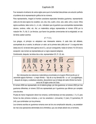 Capitulo 20
Fue necesario el esfuerzo de varios siglos para que la humanidad descubriese una solución perfecta
al problema de la representación gráfica de los números.
Para representarlos, imaginó el hombre caracteres especiales llamados guarismos, representando
cada uno de esos signos los vocablos: uno, dos, tres, cuatro, cinco, seis, siete, ocho y nueve. Otros
signos auxiliares, tales como d, c, m, etc., indicaban que el guarismo que acompañaba representaba
decena, centena, millar, etc. Así, un matemático antiguo representaba el número 9765 por la
notación 9m, 7c, 6d, 5. Los fenicios, que fueron los grandes comerciantes de la antigüedad, en vez
de letras usaban acentos:
                                               9’’’ 7’’ 6’ 5.
Los griegos, al principio no adoptaron ese interesante sistema. A cada letra del alfabeto,
acompañada de un acento, le atribuían un valor; así la primera letra (alfa) era el 1; la segunda letra
(beta) era el 2; la tercera letra (gama) era el 3, y así por consiguiente, hasta el número 19. El 6 era la
excepción: ese número se representaba por un signo especial (estigma).
Combinando, después, las letras dos a dos, representaban 20, 21, 22, etc.




     Son interesantes las notaciones matemáticas encontradas en el papiro Rhind escrito por el
sacerdote egipcio Ashmesu – o mejor Ahmés – “hijo de un rey llamado Ra – a –us”. Los egiptólogos,
  después de largos y cuidadosos estudios, descubrieron que el trabajo del sabio Ahmés fue hecho
                                 cerca de 20 siglos antes de Cristo.
El número 4004 era representado, en el sistema griego, por dos guarismos; el número 2022 por tres
guarismos diferentes; el número 3333 era representado por 4 guarismos que diferían por completo
unos de otros.
Prueba de menor imaginación dieron los romanos, conformándose con tres caracteres, I, V y X, para
formar los diez primeros números, y con los caracteres L (cincuenta), C (cien), D (quinientos), M
(mil), que combinaban con los primeros.
Los números escritos en guarismos romanos eran así de una complicación absurda, y se prestaban
tan mal a las operaciones elementales de la Aritmética, que una simple adición era un tormento.
 