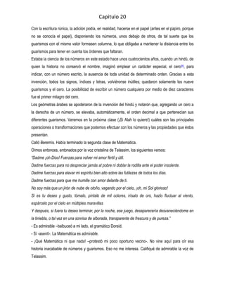 Capitulo 20
Con la escritura rúnica, la adición podía, en realidad, hacerse en el papel (antes en el papiro, porque
no se conocía el papel), disponiendo los números, unos debajo de otros, de tal suerte que los
guarismos con el mismo valor formasen columna, lo que obligaba a mantener la distancia entre los
guarismos para tener en cuenta los órdenes que faltaran.
Estaba la ciencia de los números en este estado hace unos cuatrocientos años, cuando un hindú, de
quien la historia no conservó el nombre, imaginó emplear un carácter especial, el cero [9], para
indicar, con un número escrito, la ausencia de toda unidad de determinado orden. Gracias a esta
invención, todos los signos, índices y letras, volviéronse inútiles; quedaron solamente los nueve
guarismos y el cero. La posibilidad de escribir un número cualquiera por medio de diez caracteres
fue el primer milagro del cero.
Los geómetras árabes se apoderaron de la invención del hindú y notaron que, agregando un cero a
la derecha de un número, se elevaba, automáticamente, el orden decimal a que pertenecían sus
diferentes guarismos. Veremos en la próxima clase (¡Si Alah lo quiere!) cuáles son las principales
operaciones o transformaciones que podemos efectuar con los números y las propiedades que éstos
presentan.
Calló Beremís. Había terminado la segunda clase de Matemática.
Oímos entonces, entonados por la voz cristalina de Telassim, los siguientes versos:
“Dadme ¡oh Dios! Fuerzas para volver mi amor fértil y útil.
Dadme fuerzas para no despreciar jamás al pobre ni doblar la rodilla ante el poder insolente.
Dadme fuerzas para elevar mi espíritu bien alto sobre las futilezas de todos los días.
Dadme fuerzas para que me humille con amor delante de ti.
No soy más que un jirón de nube de otoño, vagando por el cielo, ¡oh, mi Sol glorioso!
Si es tu deseo y gusto, tómalo, píntalo de mil colores, irísalo de oro, hazlo fluctuar al viento,
espárcelo por el cielo en múltiples maravillas
Y después, si fuera tu deseo terminar, por la noche, ese juego, desaparecería desvaneciéndome en
la tiniebla, o tal vez en una sonrisa de alborada, transparente de frescura y de pureza.”
- Es admirable –balbuceó a mi lado, el gramático Doreid.
- Sí -asentí-. La Matemática es admirable.
- ¡Qué Matemática ni que nada! –protestó mi poco oportuno vecino-. No vine aquí para oír esa
historia inacabable de números y guarismos. Eso no me interesa. Califiqué de admirable la voz de
Telassim.
 
