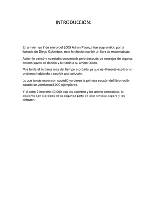 INTRODUCCION:



En un viernes 7 de enero del 2005 Adrian Paenza fue sorprendido por la
llamada de Diego Golombek, este le ofreció escribir un libro de matematicas.

Adrian lo pensó y no estaba convencido pero después de consejos de algunos
amigos suyos se decidió y le hanlo a su amigo Diego.

Mas tarde al tardarse mas del tiempo acordado ya que es diferente explicar un
problema hablando a escribir una solución.

Lo que jamás esperaron sucedió ya qie en la primera sección del libro recién
sacado se vendieron 3,000 ejemplares

Y el tomo 2 imprimio 40,000 eso los asombro y los animo demasiado, lo
siguiente son ejercicios de la segunda parte de esta síntesis espero y los
disfruten.
 