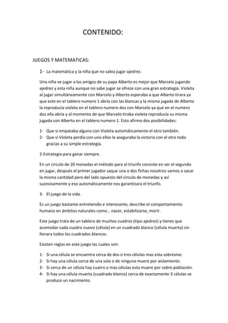 CONTENIDO:


JUEGOS Y MATEMATICAS:

  1- La matemática y la niña que no sabia jugar ajedrez.
  Una niña ve jugar a los amigos de su papa Alberto es mejor que Marcelo jugando
  ajedrez y esta niña aunque no sabe jugar se ofrece con una gran estrategia. Violeta
  al jugar simultáneamente con Marcelo y Alberto esperaba a que Alberto tirara ya
  que este en el tablero numero 1 abría con las blancas y la misma jugada de Alberto
  la reproducía violeta en el tablero numero dos con Marcelo ya que en el numero
  dos ella abría y al momento de que Marcelo tiraba violeta reproducía su misma
  jugada con Alberto en el tablero numero 1. Esto afirmo dos posibilidades:

  1- Que si empataba alguno con Violeta automáticamente el otro también.
  2- Que si Violeta perdía con uno ellos le aseguraba la victoria con el otro todo
     gracias a su simple estrategia.

  2-Estrategia para ganar siempre.

  En un circulo de 20 monedas el método para el triunfo consiste en ser el segundo
  en jugar, después el primer jugador saque una o dos fichas nosotros vamos a sacar
  la misma cantidad pero del lado opuesto del circulo de monedas y así
  sucesivamente y eso automáticamente nos garantizara el triunfo.

  3- El juego de la vida.

  Es un juego bastante entretenido e interesante, describe el comportamiento
  humano en ámbitos naturales como… nacer, estabilizarse, morir.

  Este juego trata de un tablero de muchos cuadros (tipo ajedrez) y tienes que
  acomodar cada cuadro nuevo (célula) en un cuadrado blanco (célula muerta) sin
  llenara todos los cuadrados blancos.

  Existen reglas en este juego las cuales son:

  1-   Si una célula se encuentra cerca de dos o tres células mas esta sobrevive.
  2-   Si hay una célula cerca de una sola o de ninguna muere por aislamiento.
  3-   Si cerca de un célula hay cuatro o mas células esta muere por sobre población.
  4-   Si hay una célula muerta (cuadrado blanco) cerca de exactamente 3 células se
       produce un nacimiento.
 