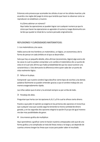 Entonces esto provoca que acomodes las células al azar en las células muertas y de
acuerdo a las reglas del juego lo único que tendrás que hacer es observar como se
reproducen se estabilizan y mueren.

   4-¿Cómo adivinar un número?
   Aquí todas las operaciones se pueden lograr con cualquier numero ya que lo
   único que hacen las operaciones es agrandar el numero y luego disminuirlo con
   tal de que quede la mitad de tu numero pensado originalmente.




REFLEXIONES Y CURIOSIDADES MATEMATICAS:
1- Los matemáticos y las vacas.

Habla acerca de tres hombres un matemático, un lógico, un economista y de la
forma de pensar en cada ámbito en el que se desarrollan.

Solo que hay un pequeño detalle, ellos afirman (economista, lógico) algo acerca de
las vacas lo cual no podían comprobar y en cambio el matemático dio un punto de
vista en el cual solo afirmo que había probabilidad de que las vacas tuvieran una
característica x. Esto demuestra la diferencia entre quien sabe dar un punto de
vista realmente lógico.

2- Niñas en la playa.
Comprendí que nuestro cerebro logra descifrar cierto tipos de escritos y las demás
palabras fácilmente se pueden entender gracias a que el cerebro trabaja de una
manera exageradamente rápida.

Las niñas sabían que el amor y la amistad siempre va por arriba de todo.

3- Paradoja de allais.
Preguntan que harías con las opciones A, B, C y D lo cual te ofrece cierto dinero.

Puesto a que pide mi opinión yo exigiría en las primeras dos opciones el inciso B ya
que cualquier cosa que suceda seguiría teniendo la misma cantidad de dinero
ganada, y en las segundas dos opciones elegiría la opción D ya que de igual manera
me dan mas posibilidades de ganar.

4- Una manera grafica de multiplicar.
Aquí aprendimos a graficar como lo hacían nuestros antepasados solo que de una
forma grafica y no complicada se trata de líneas rectas a lo largo y así depende de
cuantas uniones tengan las líneas que cruzas para poder saber el resultado.
 