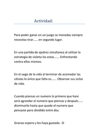 Actividad:


Para poder ganar en un juego se monedas siempre
necesitas tirar…… en segundo lugar.


En una partida de ajedrez simultanea al utilizar la
estrategia de violeta los estas……. Enfrentando
contra ellos mismos.


En el uego de la vida al terminar de acomodar las
células lo único que falta es……. Observar sus siclos
de vida.


Cuando piansas un numero lo primero que hare
será agrandar el numero que piensas y después……
disminuirlo hasta que quede el numero que
pensaste pero dividido entre dos.


Gracias espero y les haya gustado. :D
 