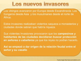 Los vikingos avanzaron por Europa desde Escandinavia. Los 
húngaros desde Asia y los musulmanes desde el norte de 
África. 
Estos invasores realizaban violentos saqueos a monasterios y 
ciudades donde sabían que habría riqueza. 
Sus violentas invasiones provocaron que los campesinos y 
habitantes de las ciudades decidieran buscar protección 
en señores o caballeros ya que los reyes no podían hacerlo. 
Así se empezó a dar origen de la relación feudal entre el 
señor y su vasallo 
Fuente imagen:http://www.ecomodelismo.com/ 
 