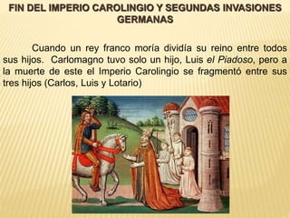 FIN DEL IMPERIO CAROLINGIO Y SEGUNDAS INVASIONES 
GERMANAS 
Cuando un rey franco moría dividía su reino entre todos 
sus hijos. Carlomagno tuvo solo un hijo, Luis el Piadoso, pero a 
la muerte de este el Imperio Carolingio se fragmentó entre sus 
tres hijos (Carlos, Luis y Lotario) 
 