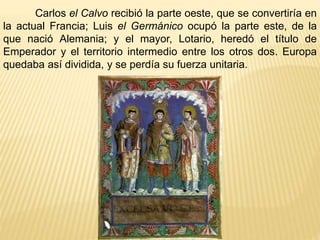 Carlos el Calvo recibió la parte oeste, que se convertiría en 
la actual Francia; Luis el Germánico ocupó la parte este, de la 
que nació Alemania; y el mayor, Lotario, heredó el título de 
Emperador y el territorio intermedio entre los otros dos. Europa 
quedaba así dividida, y se perdía su fuerza unitaria. 
 
