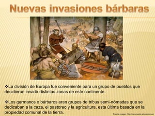 La división de Europa fue conveniente para un grupo de pueblos que 
decidieron invadir distintas zonas de este continente. 
Los germanos o bárbaros eran grupos de tribus semi-nómadas que se 
dedicaban a la caza, el pastoreo y la agricultura, esta última basada en la 
propiedad comunal de la tierra. Fuente imagen: http://recursostic.educacion.es/ 
 