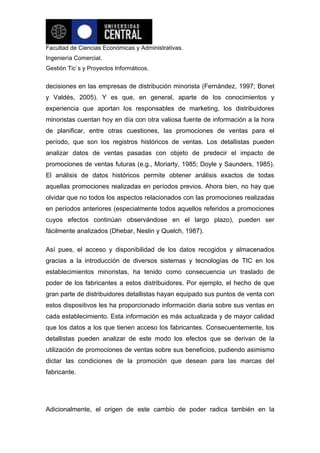 Facultad de Ciencias Económicas y Administrativas.
Ingeniería Comercial.
Gestión Tic`s y Proyectos Informáticos.


decisiones en las empresas de distribución minorista (Fernández, 1997; Bonet
y Valdés, 2005). Y es que, en general, aparte de los conocimientos y
experiencia que aportan los responsables de marketing, los distribuidores
minoristas cuentan hoy en día con otra valiosa fuente de información a la hora
de planificar, entre otras cuestiones, las promociones de ventas para el
período, que son los registros históricos de ventas. Los detallistas pueden
analizar datos de ventas pasadas con objeto de predecir el impacto de
promociones de ventas futuras (e.g., Moriarty, 1985; Doyle y Saunders, 1985).
El análisis de datos históricos permite obtener análisis exactos de todas
aquellas promociones realizadas en períodos previos. Ahora bien, no hay que
olvidar que no todos los aspectos relacionados con las promociones realizadas
en períodos anteriores (especialmente todos aquellos referidos a promociones
cuyos efectos continúan observándose en el largo plazo), pueden ser
fácilmente analizados (Dhebar, Neslin y Quelch, 1987).

Así pues, el acceso y disponibilidad de los datos recogidos y almacenados
gracias a la introducción de diversos sistemas y tecnologías de TIC en los
establecimientos minoristas, ha tenido como consecuencia un traslado de
poder de los fabricantes a estos distribuidores. Por ejemplo, el hecho de que
gran parte de distribuidores detallistas hayan equipado sus puntos de venta con
estos dispositivos les ha proporcionado información diaria sobre sus ventas en
cada establecimiento. Esta información es más actualizada y de mayor calidad
que los datos a los que tienen acceso los fabricantes. Consecuentemente, los
detallistas pueden analizar de este modo los efectos que se derivan de la
utilización de promociones de ventas sobre sus beneficios, pudiendo asimismo
dictar las condiciones de la promoción que desean para las marcas del
fabricante.




Adicionalmente, el origen de este cambio de poder radica también en la
 