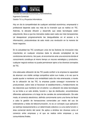 Facultad de Ciencias Económicas y Administrativas.
Ingeniería Comercial.
Gestión Tic`s y Proyectos Informáticos.


Hoy en día la competitividad de cualquier actividad económica, empresarial o
profesional depende cada vez más de la inversión que se realice en TIC.
Además, la elevada difusión y desarrollo que estas tecnologías están
adquiriendo, lleva a que los mercados reales sean cada vez más transparentes
(al desaparecer progresivamente las desigualdades en el acceso a la
información), produciéndose de este modo una revolución en la manera de
hacer negocios.


En la actualidad las TIC constituyen unos de los factores de innovación más
importantes en cualquier empresa dada la elevada complejidad de las
condiciones del entorno. Así pues, al encontrarnos ante una economía donde el
conocimiento constituye al mismo tiempo un recurso estratégico y productivo,
cualquier negocio exitoso no puede permanecer ajeno a los diversos conceptos
de TIC.


Una adecuada utilización de las TIC puede conferir a la empresa la capacidad
de alcanzar una visible ventaja competitiva sobre sus rivales, a la vez que le
puede ayudar a mantener una rentabilidad cada día más amenazada, a través
de la utilización de las TIC, la empresa puede conseguir incrementar la
productividad, sobre todo al favorecer el establecimiento y fortalecimiento de
las relaciones que mantiene con el exterior. La utilización de estas tecnologías
no se limita a un solo ámbito, función o tipo de distribuidor, encontrándose
diferentes aplicaciones a lo largo de los canales de comercialización. De este
modo, el comercio electrónico, definido comúnmente como una forma de llevar
a cabo la gestión de transacciones comerciales por medio del uso de
ordenadores y redes de telecomunicación, no es un concepto cuya aplicación
se restrinja necesariamente a un determinado colectivo o a una cierta función o
área comercial dentro del canal. Se aplica a ámbitos tan diversos como el
comercio entre empresas y el que se realiza entre empresas y sus
consumidores finales.
 