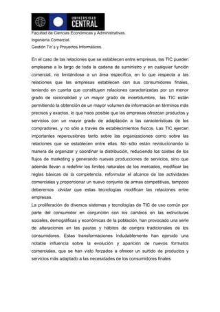 Facultad de Ciencias Económicas y Administrativas.
Ingeniería Comercial.
Gestión Tic`s y Proyectos Informáticos.


En el caso de las relaciones que se establecen entre empresas, las TIC pueden
emplearse a lo largo de toda la cadena de suministro y en cualquier función
comercial, no limitándose a un área específica, en lo que respecta a las
relaciones que las empresas establecen con sus consumidores finales,
teniendo en cuenta que constituyen relaciones caracterizadas por un menor
grado de racionalidad y un mayor grado de incertidumbre, las TIC están
permitiendo la obtención de un mayor volumen de información en términos más
precisos y exactos, lo que hace posible que las empresas ofrezcan productos y
servicios con un mayor grado de adaptación a las características de los
compradores, y no sólo a través de establecimientos físicos. Las TIC ejercen
importantes repercusiones tanto sobre las organizaciones como sobre las
relaciones que se establecen entre ellas. No sólo están revolucionando la
manera de organizar y coordinar la distribución, reduciendo los costes de los
flujos de marketing y generando nuevas producciones de servicios, sino que
además llevan a redefinir los límites naturales de los mercados, modificar las
reglas básicas de la competencia, reformular el alcance de las actividades
comerciales y proporcionar un nuevo conjunto de armas competitivas, tampoco
deberemos olvidar que estas tecnologías modifican las relaciones entre
empresas.
La proliferación de diversos sistemas y tecnologías de TIC de uso común por
parte del consumidor en conjunción con los cambios en las estructuras
sociales, demográficas y económicas de la población, han provocado una serie
de alteraciones en las pautas y hábitos de compra tradicionales de los
consumidores. Estas transformaciones indudablemente han ejercido una
notable influencia sobre la evolución y aparición de nuevos formatos
comerciales, que se han visto forzados a ofrecer un surtido de productos y
servicios más adaptado a las necesidades de los consumidores finales
 