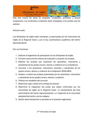 Este test incluirá las áreas de ortografía, vocabulario, gramática y lectura
comprensiva. Los contenidos a evaluarse serán entregados a los jurados que los
soliciten.


Artículo cuarto:


Las Olimpiadas de Inglés están orientadas y supervisadas por los Instructores de
Inglés de la Regional Cesar y por el (la) coordinador(a) académica del Centro
Agroempresarial.


Son sus funciones:


   1. Elaborar el reglamento de participación en las Olimpiadas de Inglés.
   2. Convenir acerca de los criterios de evaluación y duración de pruebas.
   3. Elaborar las pruebas que resolverán los aprendices, instructores y
       estudiantes de los grados noveno, decimo y undécimo en la competencia.
   4. Convocar a los aprendices, instructores, docentes y estudiantes de los
       grados noveno, decimo y undécimo de la integración SENA-MEN.
   5. Analizar y evaluar las pruebas presentadas por los aprendices, instructores
       y estudiantes de los grados noveno, decimo y undécimo.
   6. Publicar los resultados del concurso.
   7. Determinar lugar y fecha de la entrega de premios.
   8. Determinar la integración del jurado que estará conformado por los
       Instructores de Ingles de la Regional Cesar, un representante del área
       administrativa del Centro Agroempresarial y un integrante de la comunidad
       estudiantil del centro y de los colegios.
   9. Decidir sobre situaciones no previstas en el presente reglamento.




                               2das Olimpíadas de Inglés
 