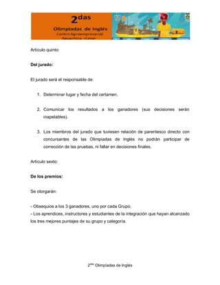 Artículo quinto:


Del jurado:


El jurado será el responsable de:


   1. Determinar lugar y fecha del certamen.


   2. Comunicar los resultados a los ganadores (sus decisiones serán
       inapelables).


   3. Los miembros del jurado que tuviesen relación de parentesco directo con
       concursantes de las Olimpiadas de Inglés no podrán participar de
       corrección de las pruebas, ni fallar en decisiones finales.


Artículo sexto:


De los premios:


Se otorgarán:


- Obsequios a los 3 ganadores, uno por cada Grupo.
- Los aprendices, instructores y estudiantes de la integración que hayan alcanzado
los tres mejores puntajes de su grupo y categoría.




                               2das Olimpíadas de Inglés
 