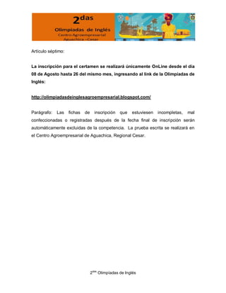 Artículo séptimo:


La inscripción para el certamen se realizará únicamente OnLine desde el día
08 de Agosto hasta 26 del mismo mes, ingresando al link de la Olimpíadas de
Inglés:


http://olimpiadasdeinglesagroempresarial.blogspot.com/


Parágrafo:   Las    fichas   de     inscripción   que   estuviesen   incompletas,   mal
confeccionadas o registradas después de la fecha final de inscripción serán
automáticamente excluidas de la competencia. La prueba escrita se realizará en
el Centro Agroempresarial de Aguachica, Regional Cesar.




                                  2das Olimpíadas de Inglés
 