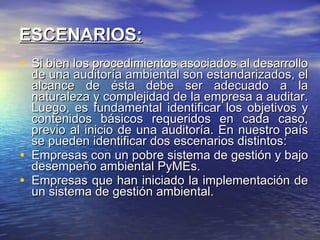 ESCENARIOS: Si bien los procedimientos asociados al desarrollo de una auditoría ambiental son estandarizados, el alcance de ésta debe ser adecuado a la naturaleza y complejidad de la empresa a auditar. Luego, es fundamental identificar los objetivos y contenidos básicos requeridos en cada caso, previo al inicio de una auditoría. En nuestro país se pueden identificar dos escenarios distintos: Empresas con un pobre sistema de gestión y bajo desempeño ambiental PyMEs. Empresas que han iniciado la implementación de un sistema de gestión ambiental.  