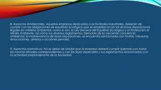 8. Aspectos Ambientales. Aquellas empresas dedicadas a actividades industriales, deberán de
cumplir con las obligaciones de equilibrio ecológico que se establezcan en las diversas disposiciones
legales en materia ambiental, como lo son: la Ley General del Equilibrio Ecológico y la Protección al
Medio Ambiente, así como sus diversos reglamentos. Derivado de la creciente conciencia
ambiental, la inobservancia de éstas disposiciones, se encuentra sancionada con multas, clausuras,
revocaciones, arrestos y acciones penales.
9. Aspectos normativos. No se debe de olvidar que la empresa deberá cumplir además con todas
las normas oficiales correspondientes y con las leyes especiales y sus reglamentos relacionados con
la actividad preponderante de la Sociedad.
 
