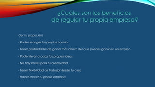 -Ser tu propio jefe
- Podes escoger tus propios horarios
- Tener posibilidades de ganar más dinero del que puedes ganar en un empleo
- Poder llevar a cabo tus propias ideas
- No hay límites para tu creatividad
- Tener flexibilidad de trabajar desde tu casa
- Hacer crecer tu propia empresa
 