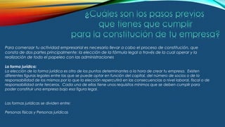 Para comenzar tu actividad empresarial es necesario llevar a cabo el proceso de constitución, que
consta de dos partes principalmente: la elección de la fórmula legal a través de la cual operar y la
realización de todo el papeleo con las administraciones
La forma jurídica:
La elección de la forma jurídica es otro de los puntos determinantes a la hora de crear tu empresa. Existen
diferentes figuras legales entre las que se puede optar en función del capital, del número de socios o de la
responsabilidad de los mismos por lo que la elección repercutirá en las consecuencias a nivel laboral, fiscal o de
responsabilidad ante terceros.  Cada una de ellas tiene unos requisitos mínimos que se deben cumplir para
poder constituir una empresa bajo esa figura legal.
Las formas jurídicas se dividen entre:
Personas físicas y Personas jurídicas
 