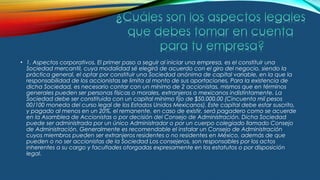 • 1. Aspectos corporativos. El primer paso a seguir al iniciar una empresa, es el constituir una
Sociedad mercantil, cuya modalidad sé elegirá de acuerdo con el giro del negocio, siendo la
práctica general, el optar por constituir una Sociedad anónima de capital variable, en la que la
responsabilidad de los accionistas se limita al monto de sus aportaciones. Para la existencia de
dicha Sociedad, es necesario contar con un mínimo de 2 accionistas, mismos que en términos
generales pueden ser personas físicas o morales, extranjeros o mexicanos indistintamente. La
Sociedad debe ser constituida con un capital mínimo fijo de $50,000.00 (Cincuenta mil pesos
00/100 moneda del curso legal de los Estados Unidos Mexicanos). Este capital debe estar suscrito,
y pagado al menos en un 20%, el remanente, en caso de existir, será pagadero como se acuerde
en la Asamblea de Accionistas o por decisión del Consejo de Administración. Dicha Sociedad
puede ser administrada por un único Administrador o por un cuerpo colegiado llamado Consejo
de Administración. Generalmente es recomendable el instalar un Consejo de Administración
cuyos miembros pueden ser extranjeros residentes o no residentes en México, además de que
pueden o no ser accionistas de la Sociedad Los consejeros, son responsables por los actos
inherentes a su cargo y facultades otorgadas expresamente en los estatutos o por disposición
legal.
 