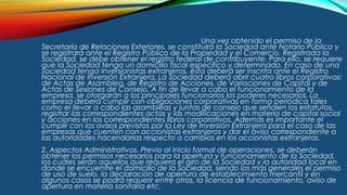 Una vez obtenido el permiso de la
Secretaría de Relaciones Exteriores, se constituirá la Sociedad ante Notario Público y
se registrará ante el Registro Público de la Propiedad y el Comercio. Registrada la
Sociedad, se debe obtener el registro federal de contribuyente. Para ello, se requiere
que la Sociedad tenga un domicilio fiscal específico y determinado. En caso de una
Sociedad tenga inversionistas extranjeros, ésta deberá ser inscrita ante el Registro
Nacional de Inversión Extranjera. La Sociedad deberá abrir cuatro libros corporativos:
de Actas de Asamblea, de Registro de Acciones, de Variaciones de Capital y de
Actas de Sesiones de Consejo. A fin de llevar a cabo el funcionamiento de la
empresa, se otorgarán a los principales funcionarios los poderes necesarios. La
empresa deberá cumplir con obligaciones corporativas en forma periódica tales
como el llevar a cabo las asambleas y juntas de consejo que señalen los estatutos,
registrar las correspondientes actas y las modificaciones en materia de capital social
y acciones en los correspondientes libros corporativos. Además es importante el
cumplir con los avisos previstos por la Ley de Inversión Extranjera para el caso de las
empresas que cuenten con accionistas extranjeros y dar el aviso correspondiente a
las autoridades hacendarias respecto a cambios en los accionistas extranjeros.
2. Aspectos Administrativos. Previo al inicio formal de operaciones, se deberán
obtener los permisos necesarios para la apertura y funcionamiento de la Sociedad,
los cuáles serán aquellos que requiera el giro de la Sociedad y la autoridad local en
donde se encuentre el domicilio de la Sociedad, siendo los más generales el permiso
de uso de suelo, la declaración de apertura de establecimiento mercantil y en
algunos casos se podrá requerir entre otros, la licencia de funcionamiento, aviso de
apertura en materia sanitaria etc.
 
