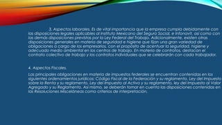 3. Aspectos laborales. Es de vital importancia que la empresa cumpla debidamente con
las disposiciones legales aplicables al Instituto Mexicano del Seguro Social, e Infonavit, así como con
las demás disposiciones previstas por la Ley Federal del Trabajo. Adicionalmente, existen otras
disposiciones generales en materia de seguridad e higiene que fijan una gran variedad de
obligaciones a cargo de los empresarios, con el propósito de acentuar la seguridad, higiene y
adecuado medio ambiental en los centros de trabajo. En materia de contratos, destacan el
contrato colectivo de trabajo y los contratos individuales que se celebrarán con cada trabajador.
4. Aspectos Fiscales.
Las principales obligaciones en materia de impuestos federales se encuentran contenidas en los
siguientes ordenamientos jurídicos: Código Fiscal de la Federación y su reglamento, Ley del Impuesto
sobre la Renta y su reglamento, Ley del Impuesto al Activo y su reglamento, ley del Impuesto al Valor
Agregado y su Reglamento. Así mismo, se deberán tomar en cuenta las disposiciones contenidas en
las Resoluciones Misceláneas como criterios de interpretación.
 