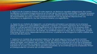 5. Aspectos de Comercio Exterior. En este aspecto, se destacan aquellas obligaciones de control,
tendientes a acreditar la legal estancia en el país de las mercancías importadas. Cualquier empresa
que desee importar o exportar mercancía en el país, deberá de estar inscrita en el Padrón General
de Importadores así como cumplir fundamentalmente con las siguientes disposiciones: Ley
Aduanera y su reglamento, Ley de Comercio Exterior y su reglamento.
6. Aspectos en materia de Migración. Los empleados extranjeros que laboren en la empresa,
deberán modificar su característica migratoria y obtener una forma migratoria de no inmigrante
(FM3), lo cuál les permitirá trabajar legalmente en la República Mexicana. Es la empresa quién
deberá solicitar la expedición de dicha visa a través de una carta - oferta de trabajo. En caso de
que se otorgue la autorización de trabajo, los familiares (esposa e hijos) del no inmigrante, podrán
internarse al país como dependientes económicos, a quiénes se les otorgará la misma calidad que
al titular del documento.
7. Aspectos en materia de propiedad intelectual. De existir alguna marca, patente nombre
comercial, secreto industrial, invención, modelo de utilidad o diseño industrial, que la empresa
desee proteger, está deberá de cumplir con las disposiciones previstas en la Ley de la Propiedad
Industrial y llevar a cabo los registros correspondientes ante el Instituto Mexicano de la Propiedad
Industrial. En el caso concreto de los secretos industriales, se recomienda que los empleados firmen
el correspondiente convenio de confidencialidad.
 