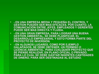 - EN UNA EMPRESA MEDIA Y PEQUEÑA EL CONTROL Y GESTION PUEDEN SER MAS EFICACES, POR CUANTO, LA COMUNICACIÓN ENTRE JEFES, EMPLEADOS Y GERENTES PUEDE SER MAS DIRECTA Y FLUIDA. - EN UNA GRAN EMPRESA, PARA LOGRAR UNA BUENA GESTION AMBIENTAL, SE DEBE PLANIFICAR, EL DESARROLLO EMPRESARIAL Y ESTO FORMA PARTE DEL PROYECTO DE INVERSIÓN. - EN ALGUNOS LUGARES, COMO POR EJEMPLO GALAPAGOS, SE DEBE OBTENER, UN PERMISO O LICENCIA AMBIENTAL, PARA CUALQUIER PROYECTO QUE SE PIENSE REALIZAR, EN PLANO OFICIAL O PRIVADO, PARA LO CUAL SE DEBE GASTAR INGENTES CANTIDADES DE DINERO, PARA SER DESTINADAS AL ESTUDIO. 