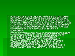 POR ELLO EN EL ENFOQUE DE ANÁLISIS DE LOS TEMAS DE RECURSOS HUMANOS SE ENFATIZA SOBRE DICHAS RELACIONES, LO CUAL LLEVA A SU VEZ A DESTACAR EL CARÁCTER INTERDISCIPLINARIO DEL CONOCIMIENTO QUE LO ESTUDIA EN EL QUE COMO ES LÓGICO PREDOMINAN LOS ASPECTOS PSICOSOCIALES, AUNQUE NO HAY QUE OLVIDAR OBRAS DE NATURALEZA TÉCNICA Y ECONÓMICA.  ESTOS SISTEMAS SON LOS QUE GENERAN NECESIDADES Y PRESIONES SOBRE EL MEDIO AMBIENTE QUE LES RODEA, MUCHO MAS SI ESTOS SISTEMAS SE CONCENTRAN EN CIUDADES, LOS MISMOS QUE TRANSFORMAN LA NATURALEZA, MUCHAS VECES GENERANDO CAMBIOS EN EL PAISAJE, LO QUE CONTRAPRODUCENTE EN MUCHOS CASO YA QUE, A VECES LA NATURALEZA, VUELVE Y LOS RECLAMA. 