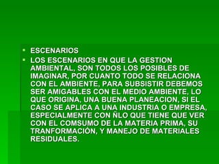 ESCENARIOS LOS ESCENARIOS EN QUE LA GESTION AMBIENTAL, SON TODOS LOS POSIBLES DE IMAGINAR, POR CUANTO TODO SE RELACIONA CON EL AMBIENTE, PARA SUBSISTIR DEBEMOS SER AMIGABLES CON EL MEDIO AMBIENTE, LO QUE ORIGINA, UNA BUENA PLANEACION, SI EL CASO SE APLICA A UNA INDUSTRIA O EMPRESA, ESPECIALMENTE CON ÑLO QUE TIENE QUE VER CON EL COMSUMO DE LA MATERIA PRIMA, SU TRANFORMACIÓN, Y MANEJO DE MATERIALES RESIDUALES.   