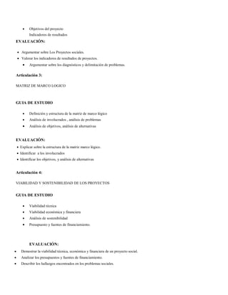  Objetivos del proyecto
Indicadores de resultados
EVALUACIÓN:
 Argumentar sobre Los Proyectos sociales.
 Valorar los indicadores de resultados de proyectos.
 Argumentar sobre los diagnósticos y delimitación de problemas.
Articulación 3:
MATRIZ DE MARCO LOGICO
GUIA DE ESTUDIO
 Definición y estructura de la matriz de marco lógico
 Análisis de involucrados , análisis de problemas
 Análisis de objetivos, análisis de alternativas
EVALUACIÓN:
 Explicar sobre la estructura de la matriz marco lógico.
 Identificar a los involucrados
 Identificar los objetivos, y análisis de alternativas
Articulación 4:
VIABILIDAD Y SOSTENIBILIDAD DE LOS PROYECTOS
GUIA DE ESTUDIO
 Viabilidad técnica
 Viabilidad económica y financiera
 Análisis de sostenibilidad
 Presupuesto y fuentes de financiamiento.
EVALUACIÓN:
 Demostrar la viabilidad técnica, económica y financiera de un proyecto social.
 Analizar los presupuestos y fuentes de financiamiento.
 Describir los hallazgos encontrados en los problemas sociales.
 