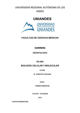 UNIVERSIDAD REGIONAL AUTÓNOMA DE LOS
ANDES
UNIANDES
FACULTAD DE CIENCIAS MÉDICAS
CARRERA
ODONTOLOGÍA
SÍLABO
BIOLOGÍA CELULAR Y MOLECULAR
TUTOR:
Dr. ERNESTO VIZCAINO
NIVEL:
PRIMER SEMESTRE
TULCAN – ECUADOR
2015
I DATOS INFORMATIVOS
 