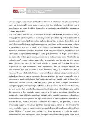 tornarem-se pensadores críticos e utilizadores efectivos da informação em todos os suportes e
meios de comunicação; deve ajudar a desenvolver nos estudantes competências para a
aprendizagem ao longo da vida e desenvolver a imaginação, permitindo-lhes tornarem-se
cidadãos responsáveis.
Esta visão da BE, traduzida tão claramente no Manifesto da UNESCO, Novembro de 1999, e
o seu papel nas aprendizagens dos alunos exigem uma profunda e rigorosa reflexão sobre o
trabalho desenvolvido, tendo em vista a melhoria dos serviços prestados. Com efeito, não é
possível tornar as bibliotecas escolares espaços que contribuam positivamente para o ensino e
a aprendizagem sem que se avalie o seu impacto nos resultados escolares dos alunos.
Acredita-se no binómio qualidade do trabalho da BE e sucesso educativo, entendendo-se este
último como a capacidade revelada pelos alunos para construir o seu próprio conhecimento.
Os alunos não podem, passivamente, esperar que o professor reaja como “distribuidor de
conhecimentos” a granel, devem desenvolver competências nas literacias de informação,
sendo que o termo competências é aqui utilizado no sentido que Perrenoud lhe atribui,
«capacidade de agir eficazmente num determinado tipo de situação apoiada em
conhecimentos, mas sem se limitar a eles» (Perrenoud, 1999, p.7). Só trabalhando para a
promoção de uma cidadania fortemente comprometida com a democracia participativa, isto é,
ajudando os alunos a crescer conscientes dos seus direitos e deveres e preocupados com o
mundo que os rodeia, sentindo uma forte vontade de participar “na vida cívica de forma livre,
responsável, solidária e crítica.” (DEB, 2001, p13), é que a BE estará a cumprir a sua missão.
Estas preocupações fizeram emergir o Modelo de Auto-avaliação das Bibliotecas Escolares,
que visa «desenvolver uma abordagem essencialmente qualitativa, orientada para uma análise
dos processos e dos resultados numa perspectiva formativa, permitindo identificar as
necessidades e as fragilidades com vista à melhoria.» Este modelo, instrumento pedagógico e
de melhoria contínua que permite aos órgãos directivos e ao professor bibliotecário avaliar o
trabalho da BE, pretende ajudar os professores bibliotecários, em particular, e toda a
comunidade educativa, em geral, a identificar áreas de sucesso e áreas que por apresentarem
piores resultados requerem maior investimento, exigindo uma adequação das práticas. Como
advoga Philippe Perrenoud, uma mudança na forma de pensar a avaliação implica,
necessariamente, uma revolução da escola e dos processos didático-pedagógicos, o que inclui
 