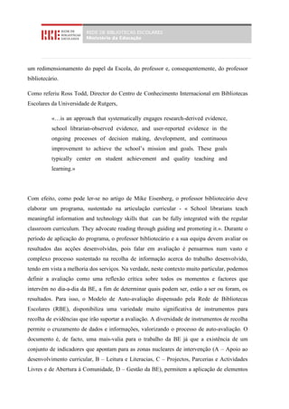 um redimensionamento do papel da Escola, do professor e, consequentemente, do professor
bibliotecário.

Como referiu Ross Todd, Director do Centro de Conhecimento Internacional em Bibliotecas
Escolares da Universidade de Rutgers,

          «…is an approach that systematically engages research-derived evidence,
          school librarian-observed evidence, and user-reported evidence in the
          ongoing processes of decision making, development, and continuous
          improvement to achieve the school’s mission and goals. These goals
          typically center on student achievement and quality teaching and
          learning.»




Com efeito, como pode ler-se no artigo de Mike Eisenberg, o professor bibliotecário deve
elaborar um programa, sustentado na articulação curricular - « School librarians teach
meaningful information and technology skills that can be fully integrated with the regular
classroom curriculum. They advocate reading through guiding and promoting it.». Durante o
período de aplicação do programa, o professor bibliotecário e a sua equipa devem avaliar os
resultados das acções desenvolvidas, pois falar em avaliação é pensarmos num vasto e
complexo processo sustentado na recolha de informação acerca do trabalho desenvolvido,
tendo em vista a melhoria dos serviços. Na verdade, neste contexto muito particular, podemos
definir a avaliação como uma reflexão crítica sobre todos os momentos e factores que
intervêm no dia-a-dia da BE, a fim de determinar quais podem ser, estão a ser ou foram, os
resultados. Para isso, o Modelo de Auto-avaliação dispensado pela Rede de Bibliotecas
Escolares (RBE), disponibiliza uma variedade muito significativa de instrumentos para
recolha de evidências que irão suportar a avaliação. A diversidade de instrumentos de recolha
permite o cruzamento de dados e informações, valorizando o processo de auto-avaliação. O
documento é, de facto, uma mais-valia para o trabalho da BE já que a existência de um
conjunto de indicadores que apontam para as zonas nucleares de intervenção (A – Apoio ao
desenvolvimento curricular, B – Leitura e Literacias, C – Projectos, Parcerias e Actividades
Livres e de Abertura à Comunidade, D – Gestão da BE), permitem a aplicação de elementos
 