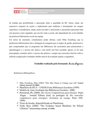de medida que possibilitarão a apreciação sobre a qualidade da BE. Inclui, ainda, um
expressivo conjunto de acções a implementar para melhorar o desempenho em campos
específicos. Consideramos, ainda, muito inovador e interessante o documento apresentar todo
este processo como regulador, que envolve toda a escola, não dependendo tão só do trabalho
do professor bibliotecário ou da sua equipa.
Em termo de conclusão, consideramos poder afirmar, como Mike Eisenberg, que os
professores bibliotecários têm a obrigação de assegurar que os órgãos de gestão, professores e
pais compreendam que os programas das Bibliotecas são necessários para potencializar a
aprendizagem e o sucesso dos alunos e esta tarefa será bem sucedida, apenas, se for uma
preocupação constante aferir o sucesso das práticas e sempre que necessário fazê-las sofrer a
inflexão exigida pelos resultados obtidos através da avaliação regular e reguladora.


                                Trabalho realizado pela formanda: Luísa Nogueira



     Referências Bibliográficas:




          Mike Eisenberg, Mike (2002) “This Man Wants to Change your Job” School
           Library Journal. 9/1/2002;
          Manifesto da IFLA – UNESCO das Bibliotecas Escolares (1999)
          Modelo de Auto-Avaliação das Bibliotecas Escolares - RBE;
          Perrenoud, Ph. (2000). Dez Novas Competências para Ensinar. Porto
           Alegre : Artmed Editora (trad. en portugais de Dix nouvelles
           compétences pour enseigner. Invitation au voyage. Paris: ESF,
           1999).
          Texto da Sessão, disponibilizado na Plataforma;
          Todd, Ross (2008) “The Evidence based Manifesto for School
           Libraries” School Library Journal. 4/1/2008;
 