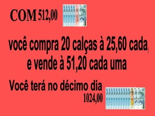 COM  você compra 20 calças à 25,60 cada,  e vende à 51,20 cada uma Você terá no décimo dia  512,00 1024,00 