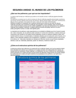 SEGUNDA UNIDAD: EL MUNDO DE LOS POLÍMEROS
¿Qué son los polímeros y por qué son tan importantes?
La materia está formada por moléculas que pueden ser de tamaño normal o moléculas gigantes llamadas
polímeros.
Los polímeros se producen por la unión de cientos de miles de moléculas pequeñas denominadas monómeros
que forman enormes cadenas de las formas más diversas. Algunas parecen fideos, otras tienen ramificaciones.
Algunas más se asemejan a las escaleras de mano y otras son como redes tridimensionales.
Podríamos simplificar la composición de un polímero diciendo que el mismo es una unión de miles de
moléculas conocidas como monómeros (moléculas más pequeñas y menos pesadas). Estos monómeros se
unen a través de enlaces químicos que les confiere estabilidad y que hace que permanezcan en su calidad de
moléculas más complejas o polímeros. La palabra polímeros proviene del griego, idioma en el cual el
prefijo poli significa muchos y el sufijo mero significa parte.
La importancia de los polímeros reside especialmente en la variedad de utilidades que el ser humano le puede
dar a estos compuestos. Así, los polímeros están presentes en muchos de los alimentos o materias primas que
consumimos, pero también en los textiles (incluso pudiéndose convertir en polímeros sintéticos a partir de la
transformación de otros), en la electricidad, en materiales utilizados para la construcción como el caucho, en el
plástico y otros materiales cotidianos como el poliestireno, el polietileno, en productos químicos como el cloro,
en la silicona, etc. Todos estos materiales son utilizados por diferentes razones ya que brindan propiedades
distintas a cada uso: elasticidad, plasticidad, pueden ser adhesivos, resistencia al daño, etc.
¿Cómo es la estructura química de los polímeros?
La estructura química hace referencia a la construcción de la molécula original, en el cual se estudia el efecto
de la naturaleza de los átomos que constituyen en la cadena principal y los sustituyentes de la mismas, las
uniones entre los monómeros, el peso molecular y su distribución; así como, el efecto de las ramificaciones o
entrecruzamientos en la cadena principal. De igual manera las diferentes configuraciones que pueden adoptar
los sustituyentes de la cadena principal condicionan las propiedades de los polímeros y son parte de su
estructura química.
 