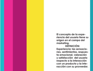 El concepto de la expe-
riencia del usuario tiene su
origen en el campo del
marketing.
DEFINICIÓN:
Experiencia: las sensacio-
nes, sentimientos, respues-
ta emocional, valoración
y satisfacción del usuario
respecto a la interacción
con un producto y la inte-
racción con su proveedor.
 