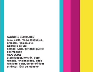 FACTORES CULTURALES
Sexo, estilo, moda, lenguajes,
símbolos, religión ,etc,
Contexto de uso
Tiempo, lugar, personas que te
acompañan
PRODUCTOS
Usabilidades, función, peso,
tamaño, funcionalidad, adap-
tabilidad, color, características
estéticas, fácil de manejar.
 